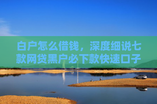 白户怎么借钱，深度细说七款网贷黑户必下款快速口子