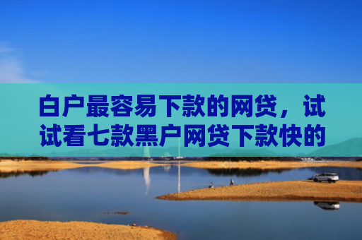 白户最容易下款的网贷，试试看七款黑户网贷下款快的口子