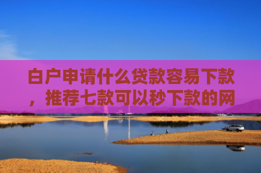 白户申请什么贷款容易下款，推荐七款可以秒下款的网贷口子