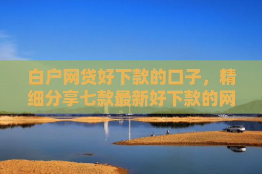 白户网贷好下款的口子，精细分享七款最新好下款的网贷口子