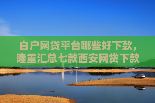 白户网贷平台哪些好下款，隆重汇总七款西安网贷下款最快的口子