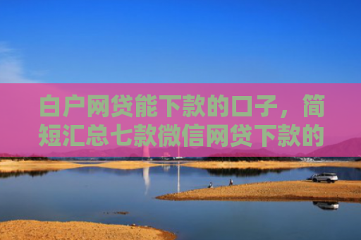 白户网贷能下款的口子，简短汇总七款微信网贷下款的口子