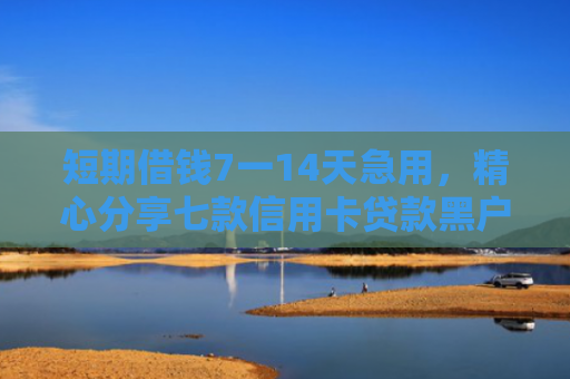 短期借钱7一14天急用，精心分享七款信用卡贷款黑户下款口子