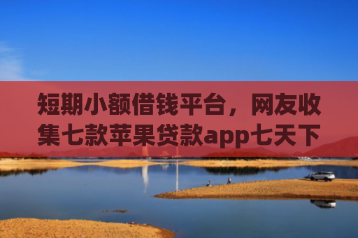 短期小额借钱平台，网友收集七款苹果贷款app七天下款口子
