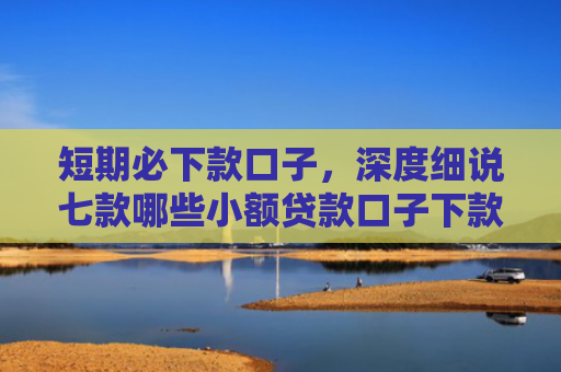 短期必下款口子，深度细说七款哪些小额贷款口子下款快