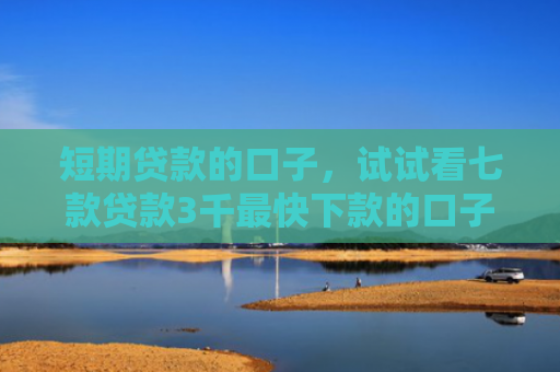 短期贷款的口子，试试看七款贷款3千最快下款的口子