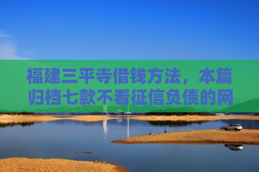 福建三平寺借钱方法，本篇归档七款不看征信负债的网贷百分百下款