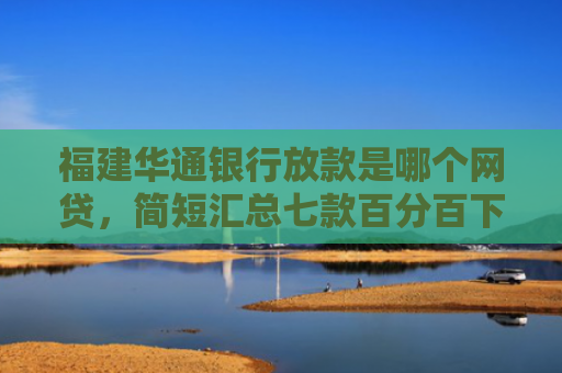 福建华通银行放款是哪个网贷，简短汇总七款百分百下款的网贷口子APP