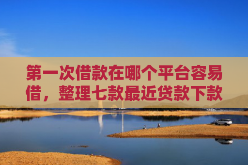 第一次借款在哪个平台容易借，整理七款最近贷款下款口子是真的吗