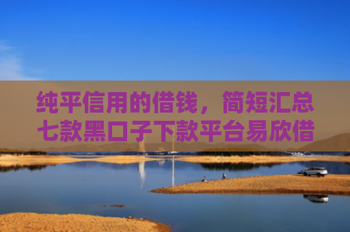 纯平信用的借钱，简短汇总七款黑口子下款平台易欣借呗