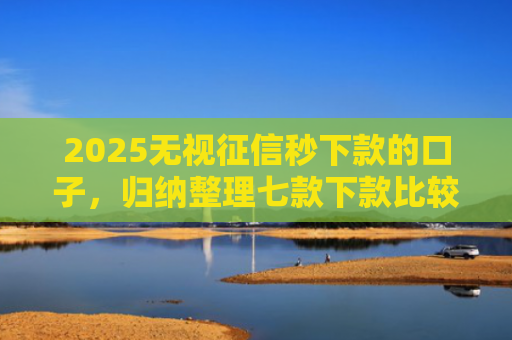 2025无视征信秒下款的口子，归纳整理七款下款比较快的网贷口子