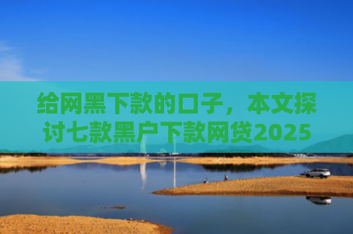 给网黑下款的口子，本文探讨七款黑户下款网贷2025