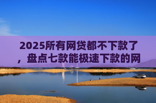 2025所有网贷都不下款了，盘点七款能极速下款的网贷口子