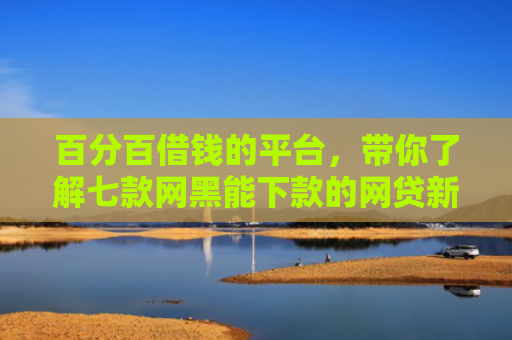 百分百借钱的平台，带你了解七款网黑能下款的网贷新口子