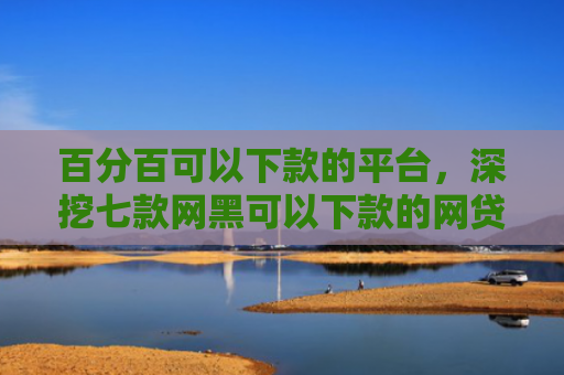 百分百可以下款的平台，深挖七款网黑可以下款的网贷口子