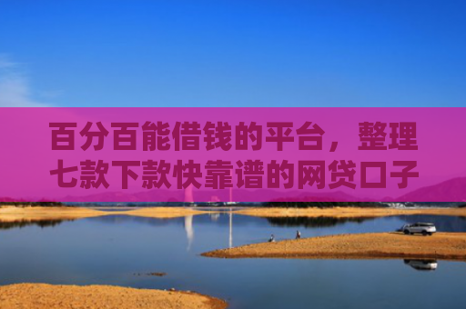 百分百能借钱的平台，整理七款下款快靠谱的网贷口子