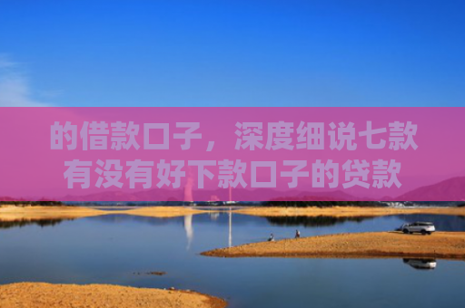 的借款口子，深度细说七款有没有好下款口子的贷款
