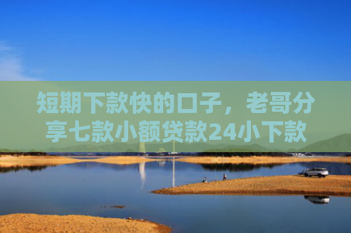 短期下款快的口子，老哥分享七款小额贷款24小下款口子