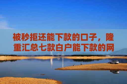 被秒拒还能下款的口子，隆重汇总七款白户能下款的网贷口子