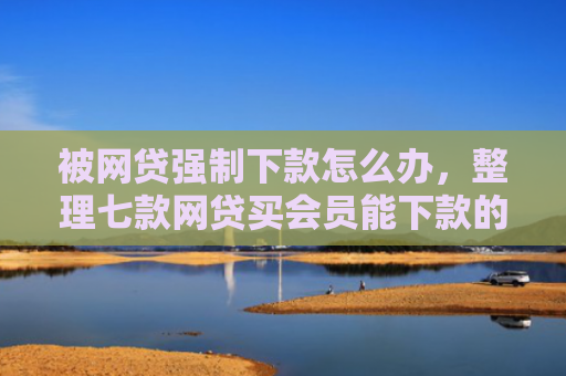被网贷强制下款怎么办，整理七款网贷买会员能下款的口子