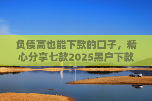 负债高也能下款的口子，精心分享七款2025黑户下款的网贷