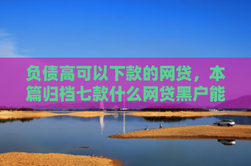 负债高可以下款的网贷，本篇归档七款什么网贷黑户能下款