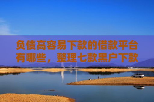 负债高容易下款的借款平台有哪些，整理七款黑户下款的网贷口子