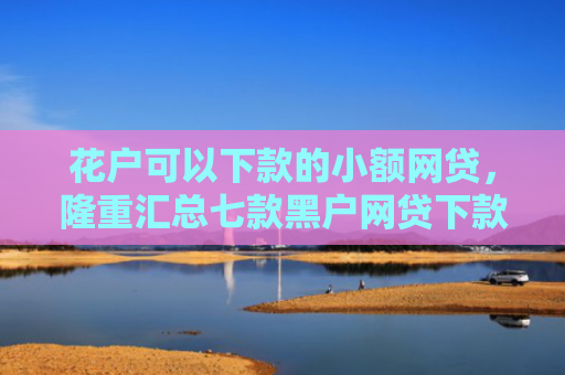 花户可以下款的小额网贷，隆重汇总七款黑户网贷下款快的口子