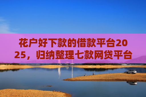 花户好下款的借款平台2025，归纳整理七款网贷平台黑户可以下款