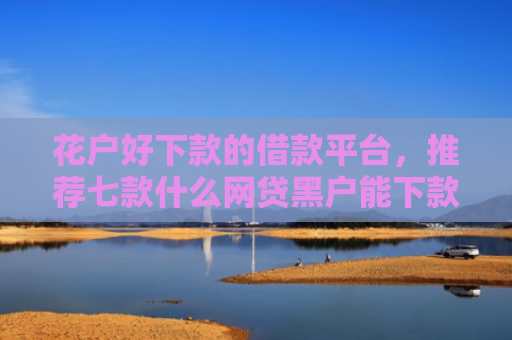 花户好下款的借款平台，推荐七款什么网贷黑户能下款呢