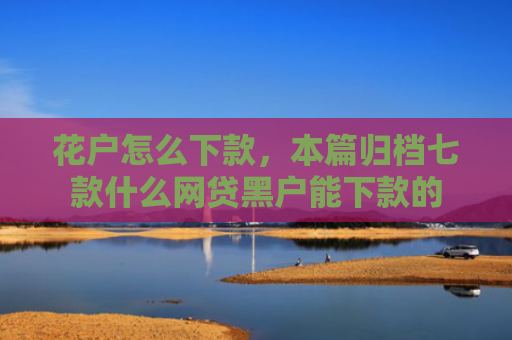 花户怎么下款，本篇归档七款什么网贷黑户能下款的