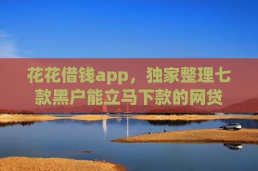 花花借钱app，独家整理七款黑户能立马下款的网贷