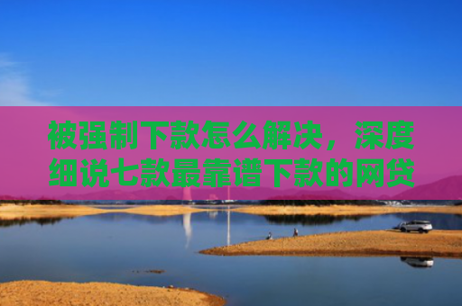 被强制下款怎么解决，深度细说七款最靠谱下款的网贷口子