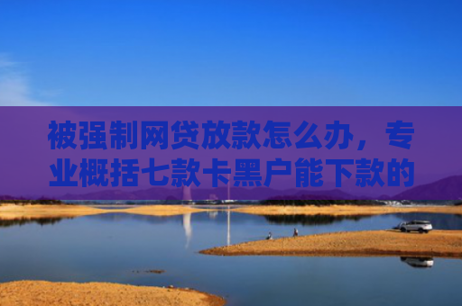 被强制网贷放款怎么办，专业概括七款卡黑户能下款的网贷口子