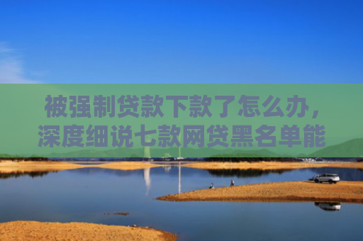 被强制贷款下款了怎么办，深度细说七款网贷黑名单能下款口子