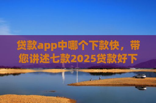 贷款app中哪个下款快，带您讲述七款2025贷款好下款口子