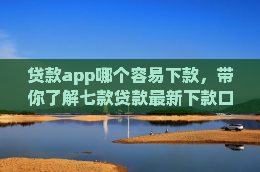贷款app哪个容易下款，带你了解七款贷款最新下款口子交流