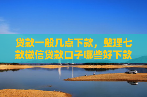 贷款一般几点下款，整理七款微信贷款口子哪些好下款