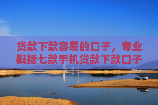 贷款下款容易的口子，专业概括七款手机贷款下款口子在哪查