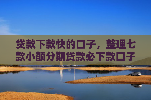 贷款下款快的口子，整理七款小额分期贷款必下款口子