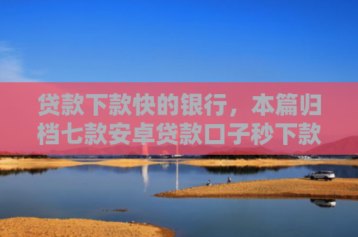贷款下款快的银行，本篇归档七款安卓贷款口子秒下款