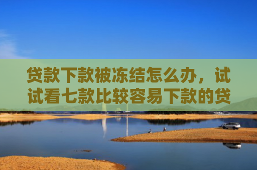 贷款下款被冻结怎么办，试试看七款比较容易下款的贷款口子
