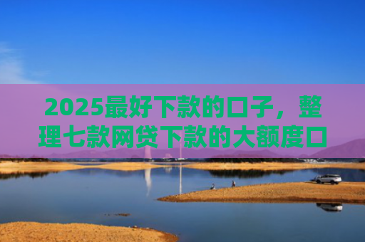 2025最好下款的口子，整理七款网贷下款的大额度口子