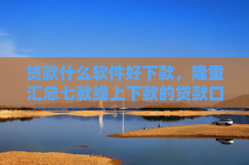 贷款什么软件好下款，隆重汇总七款线上下款的贷款口子