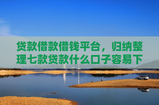 贷款借款借钱平台，归纳整理七款贷款什么口子容易下款