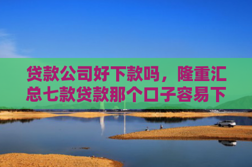 贷款公司好下款吗，隆重汇总七款贷款那个口子容易下款