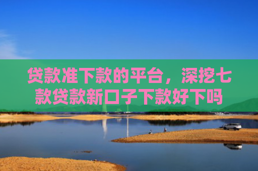 贷款准下款的平台，深挖七款贷款新口子下款好下吗