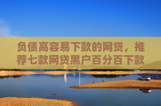 负债高容易下款的网贷，推荐七款网贷黑户百分百下款的口子