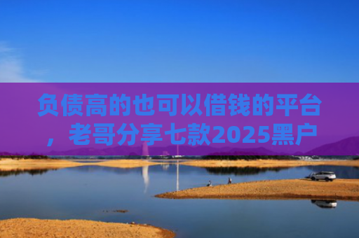 负债高的也可以借钱的平台，老哥分享七款2025黑户网贷能下款的口子
