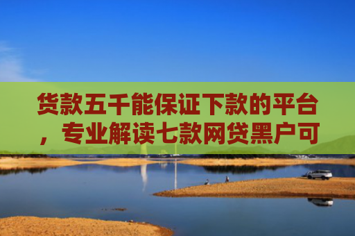 货款五千能保证下款的平台，专业解读七款网贷黑户可以下款的口子